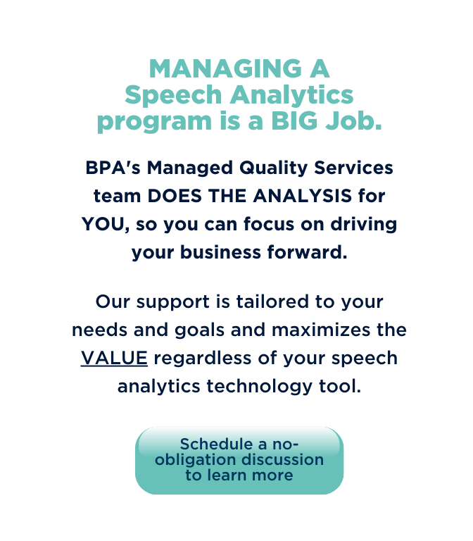 Managing A Speech Analytics program is a big job. BPA managed Quality services team does the analysis for you, so you can focus on driving your business forward. Our support is tailored to your needs and goals and maximizes the VALUE regardless of your speech analytics technology tool.